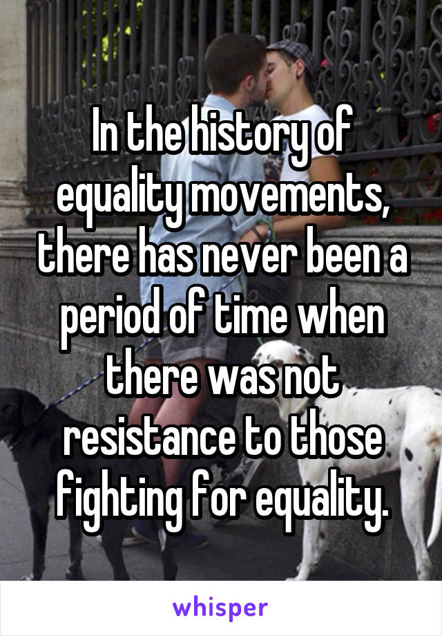 In the history of equality movements, there has never been a period of time when there was not resistance to those fighting for equality.
