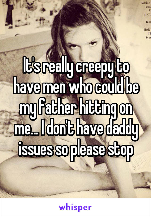 It's really creepy to have men who could be my father hitting on me... I don't have daddy issues so please stop