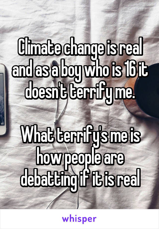 Climate change is real and as a boy who is 16 it doesn't terrify me.

What terrify's me is how people are debatting if it is real