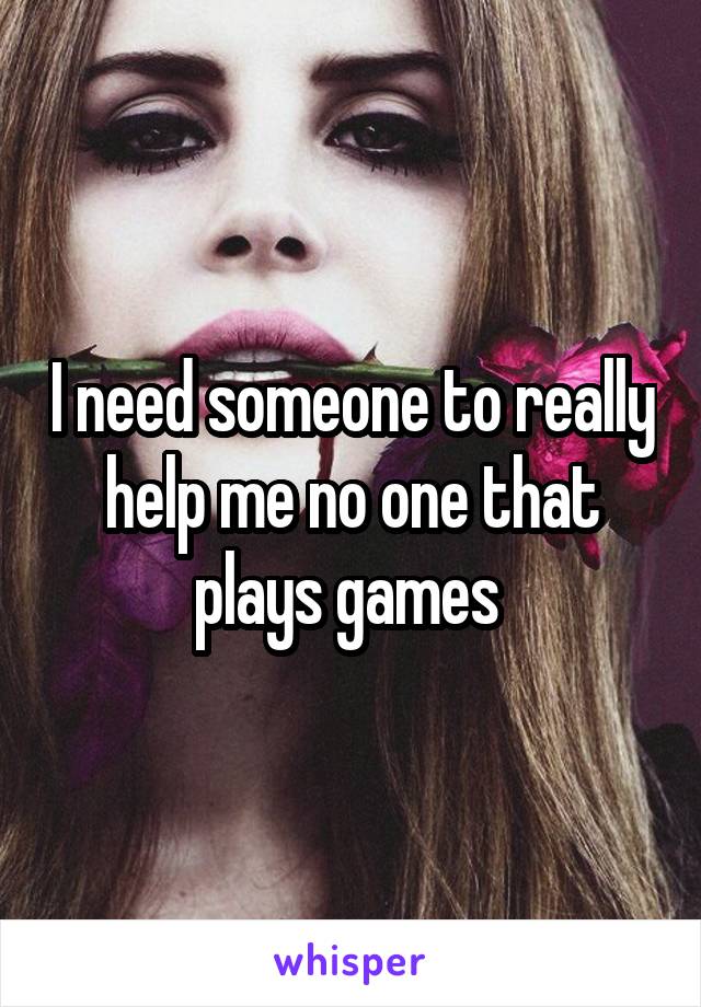 I need someone to really help me no one that plays games 