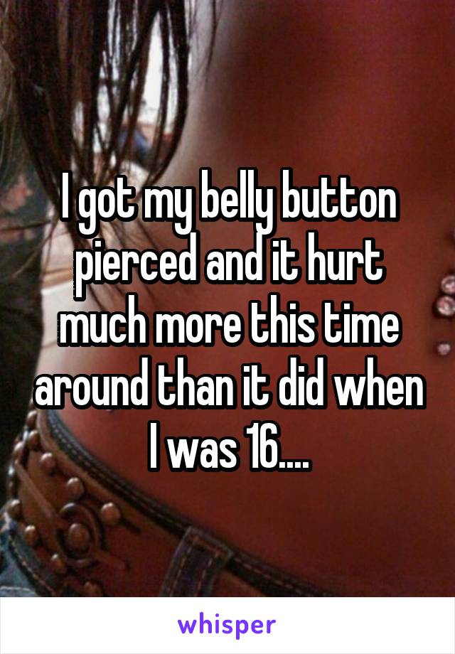 I got my belly button pierced and it hurt much more this time around than it did when I was 16....
