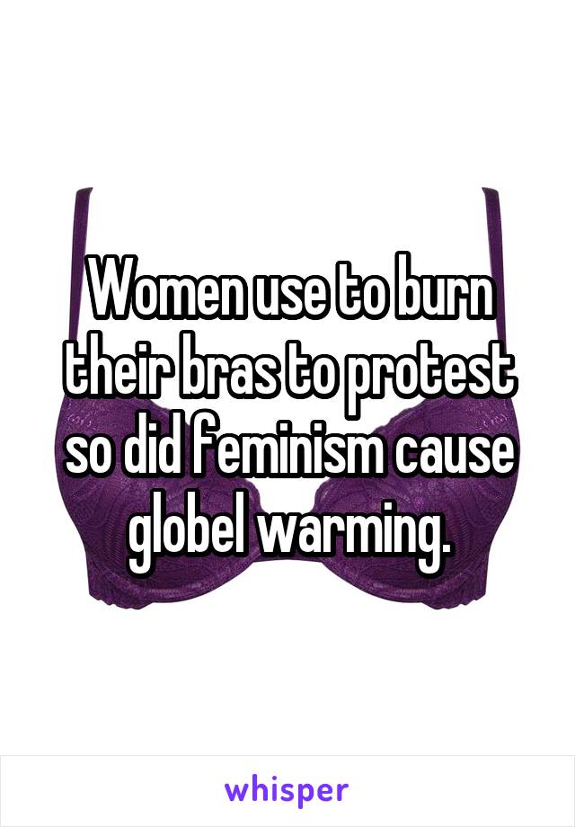 Women use to burn their bras to protest so did feminism cause globel warming.
