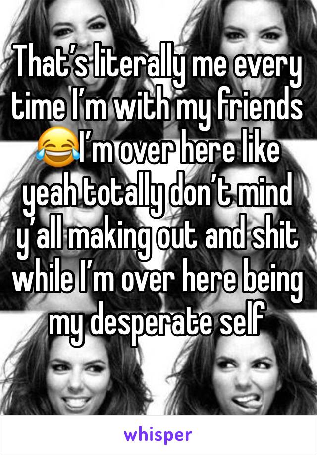 That’s literally me every time I’m with my friends 😂I’m over here like yeah totally don’t mind y’all making out and shit while I’m over here being my desperate self 