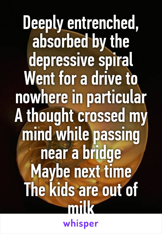 Deeply entrenched, absorbed by the depressive spiral
Went for a drive to nowhere in particular
A thought crossed my mind while passing near a bridge
Maybe next time
The kids are out of milk