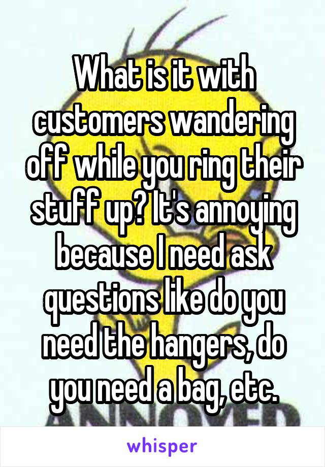 What is it with customers wandering off while you ring their stuff up? It's annoying because I need ask questions like do you need the hangers, do you need a bag, etc.