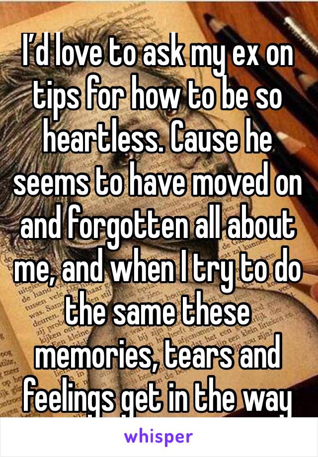 I’d love to ask my ex on tips for how to be so heartless. Cause he seems to have moved on and forgotten all about me, and when I try to do the same these memories, tears and feelings get in the way 😔