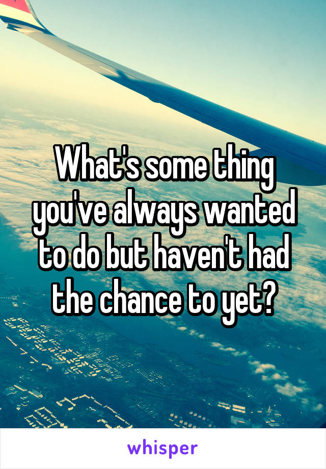 What's some thing you've always wanted to do but haven't had the chance to yet?