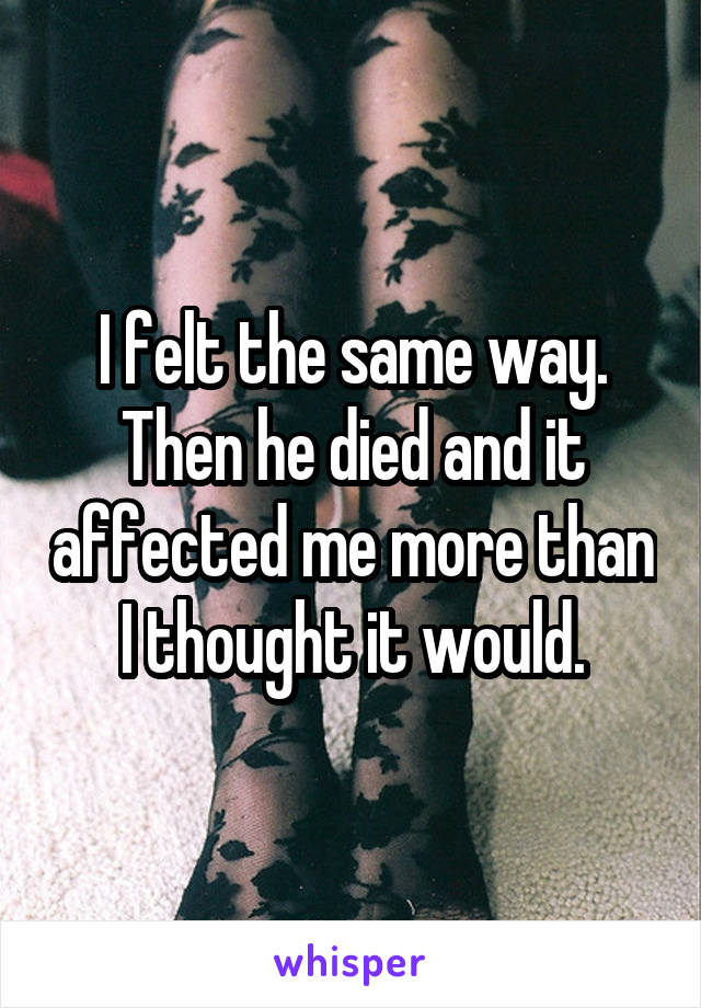 I felt the same way. Then he died and it affected me more than I thought it would.