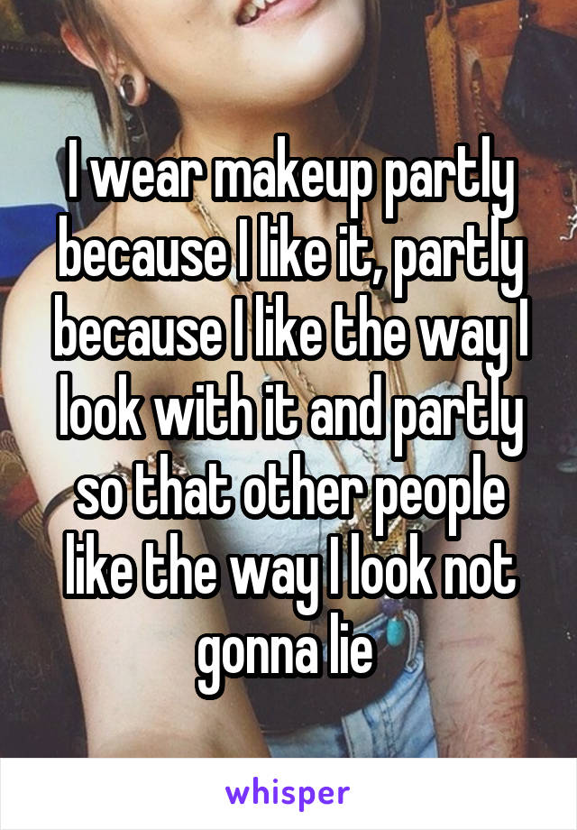 I wear makeup partly because I like it, partly because I like the way I look with it and partly so that other people like the way I look not gonna lie 