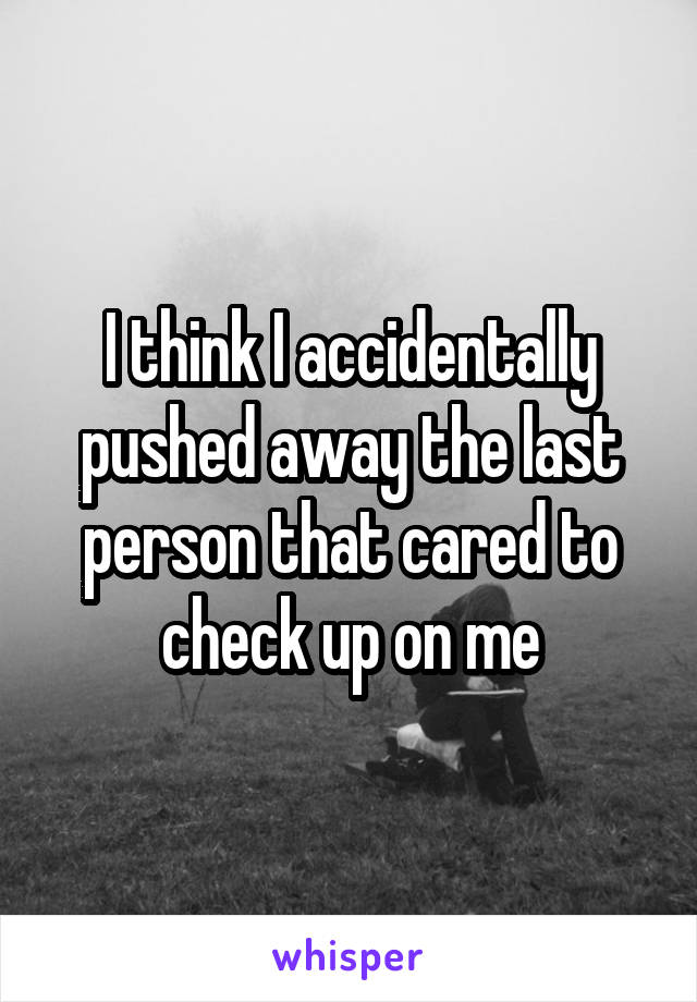 I think I accidentally pushed away the last person that cared to check up on me
