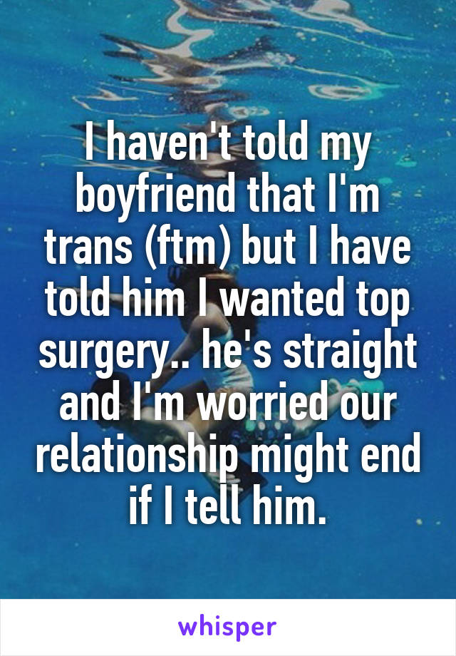I haven't told my boyfriend that I'm trans (ftm) but I have told him I wanted top surgery.. he's straight and I'm worried our relationship might end if I tell him.