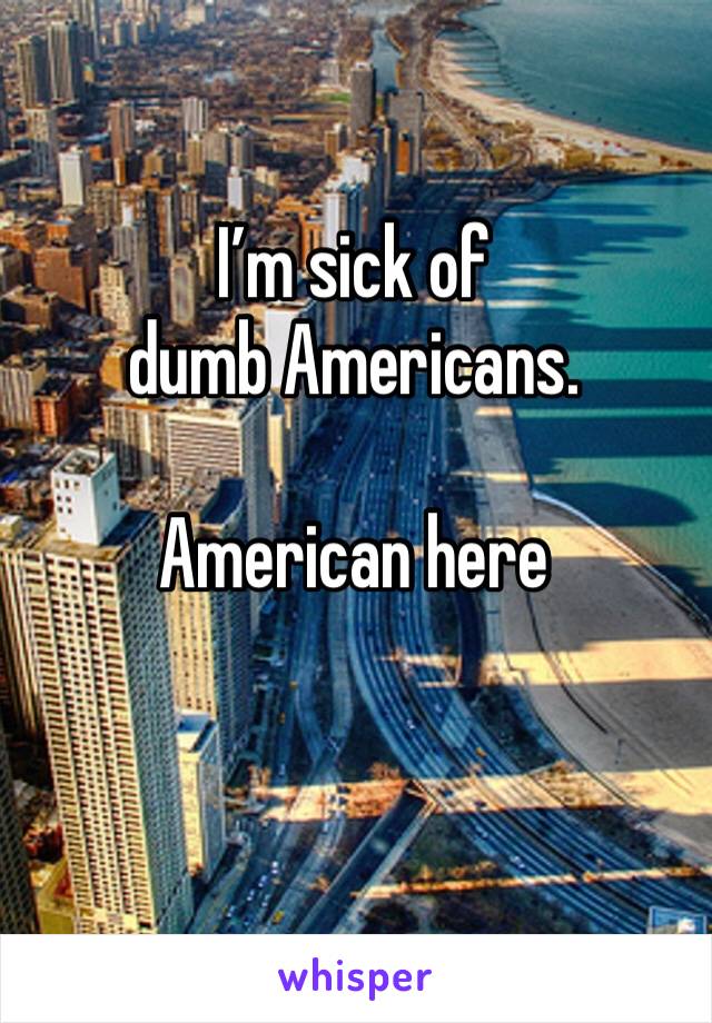 I’m sick of dumb Americans.

American here
