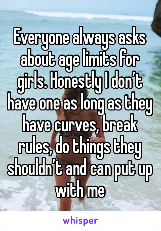 Everyone always asks about age limits for girls. Honestly I don’t have one as long as they have curves, break rules, do things they shouldn’t and can put up with me 