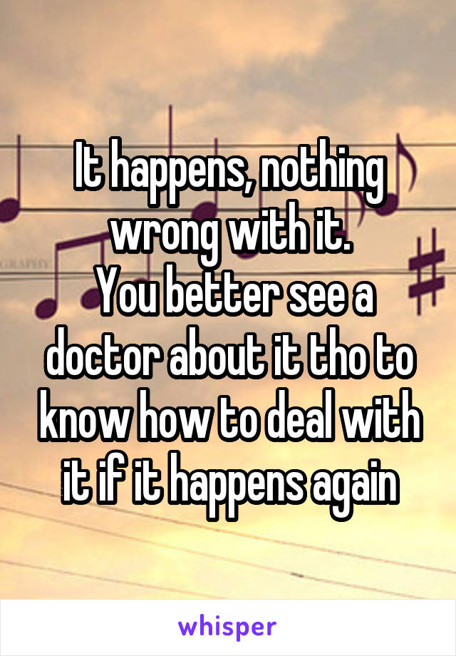 It happens, nothing wrong with it.
 You better see a doctor about it tho to know how to deal with it if it happens again