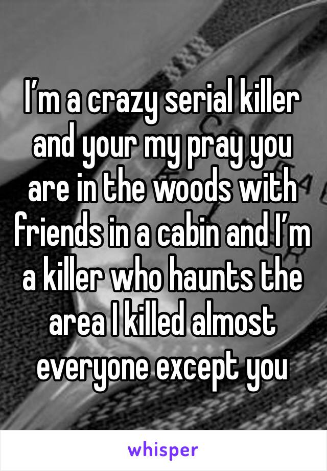 I’m a crazy serial killer and your my pray you are in the woods with friends in a cabin and I’m a killer who haunts the area I killed almost everyone except you 