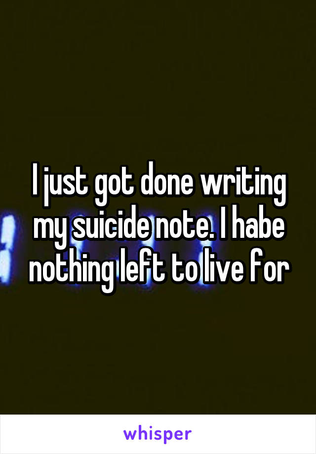 I just got done writing my suicide note. I habe nothing left to live for