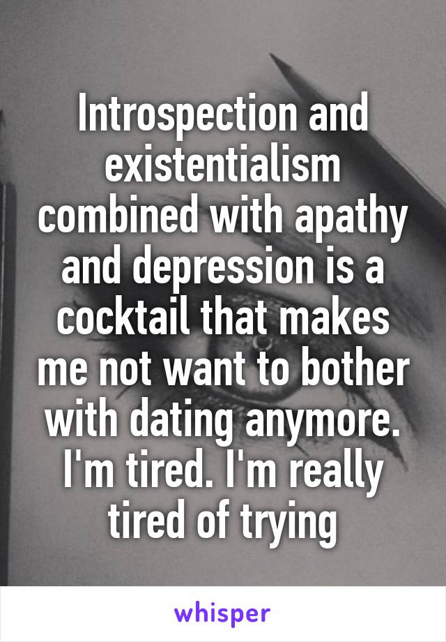 Introspection and existentialism combined with apathy and depression is a cocktail that makes me not want to bother with dating anymore. I'm tired. I'm really tired of trying