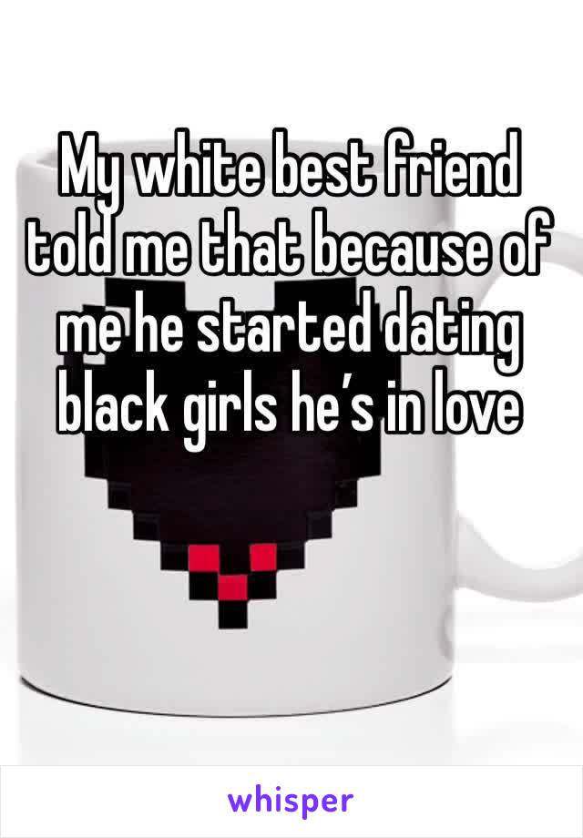 My white best friend told me that because of me he started dating black girls he’s in love
