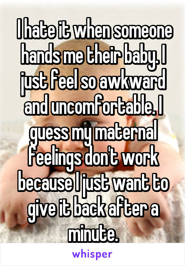  I hate it when someone hands me their baby. I just feel so awkward and uncomfortable. I guess my maternal feelings don't work because I just want to give it back after a minute.