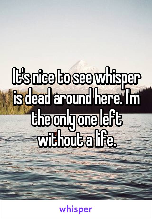 It's nice to see whisper is dead around here. I'm the only one left without a life.