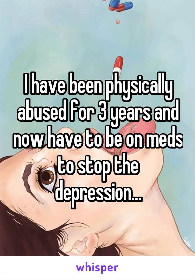 I have been physically abused for 3 years and now have to be on meds to stop the depression...
