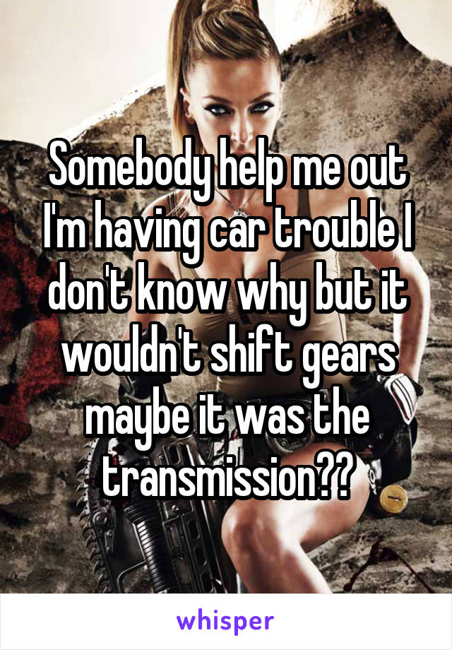 Somebody help me out I'm having car trouble I don't know why but it wouldn't shift gears maybe it was the transmission??