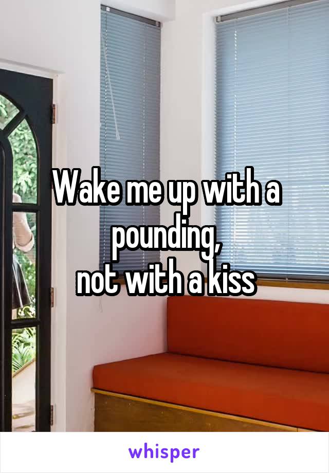 Wake me up with a pounding,
not with a kiss