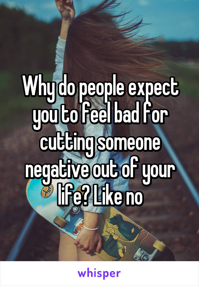 Why do people expect you to feel bad for cutting someone negative out of your life? Like no