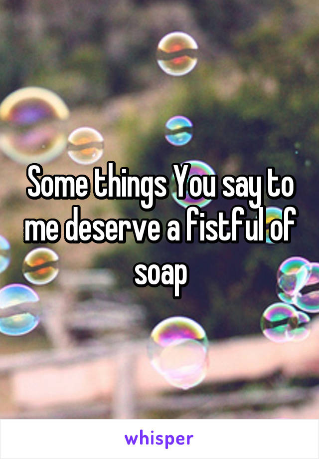 Some things You say to me deserve a fistful of soap
