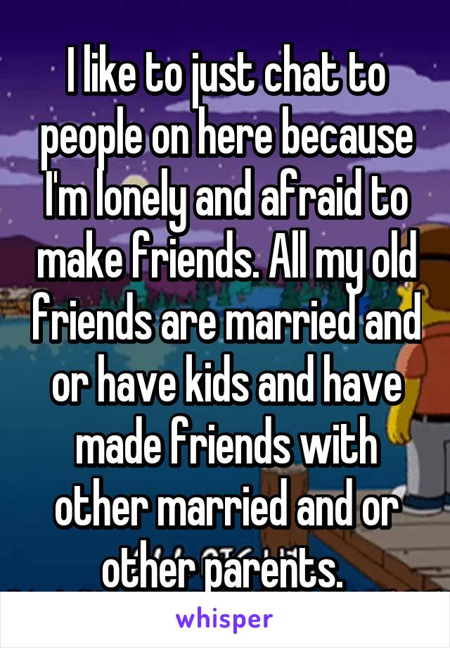 I like to just chat to people on here because I'm lonely and afraid to make friends. All my old friends are married and or have kids and have made friends with other married and or other parents. 