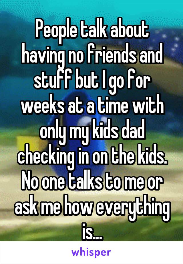 People talk about having no friends and stuff but I go for weeks at a time with only my kids dad checking in on the kids. No one talks to me or ask me how everything is...