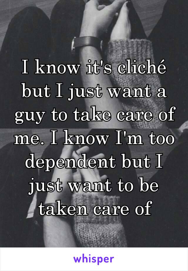 I know it's cliché but I just want a guy to take care of me. I know I'm too dependent but I just want to be taken care of