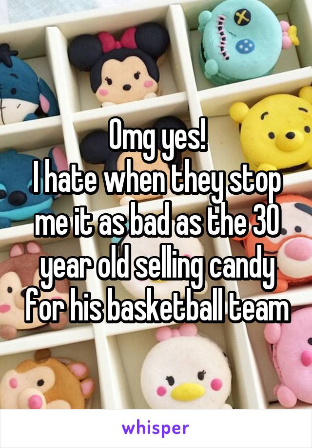 Omg yes!
I hate when they stop me it as bad as the 30 year old selling candy for his basketball team