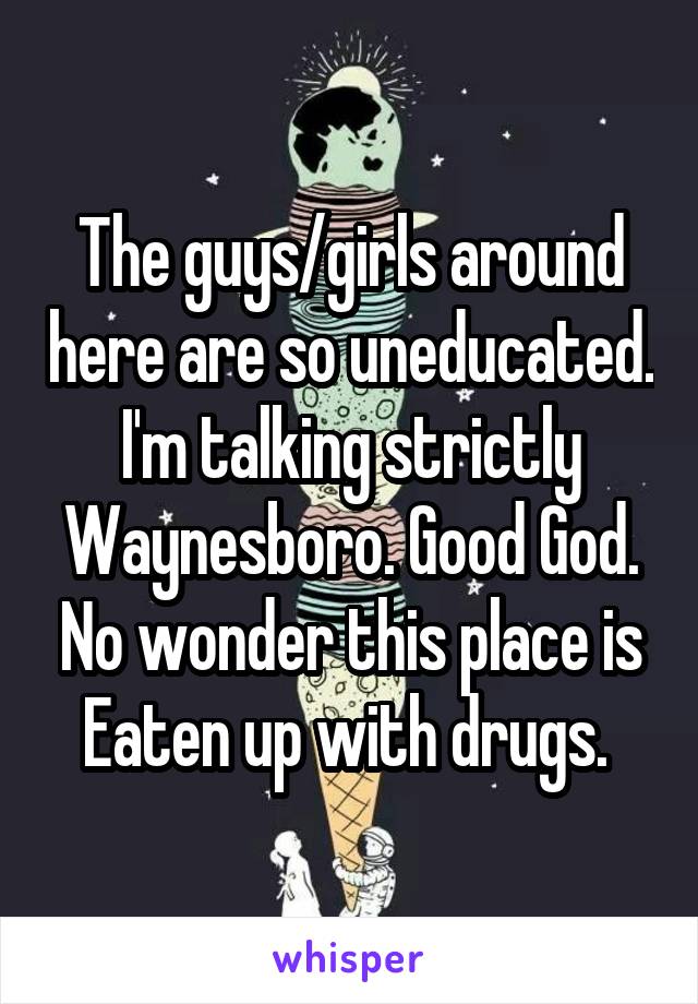 The guys/girls around here are so uneducated. I'm talking strictly Waynesboro. Good God. No wonder this place is Eaten up with drugs. 