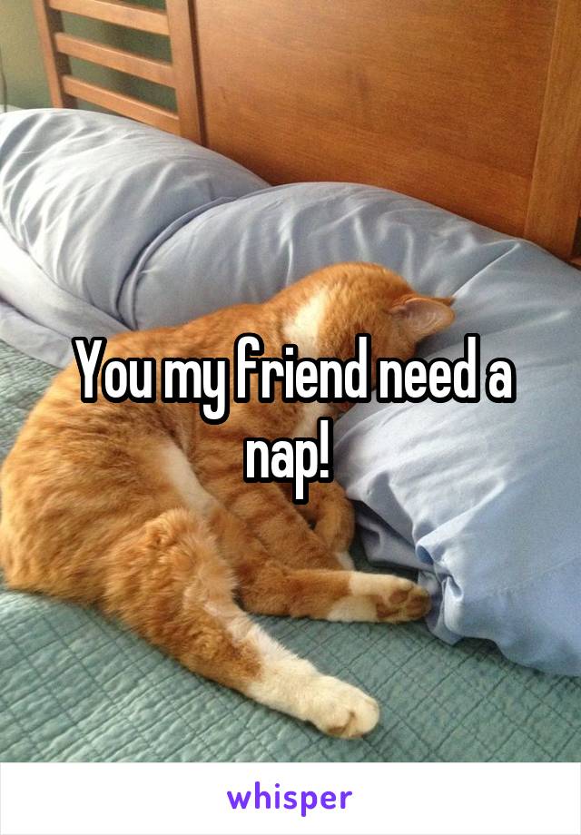 You my friend need a nap! 