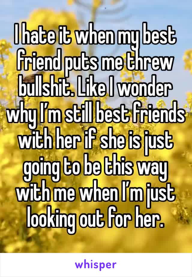 I hate it when my best friend puts me threw bullshit. Like I wonder why I’m still best friends with her if she is just going to be this way with me when I’m just looking out for her.