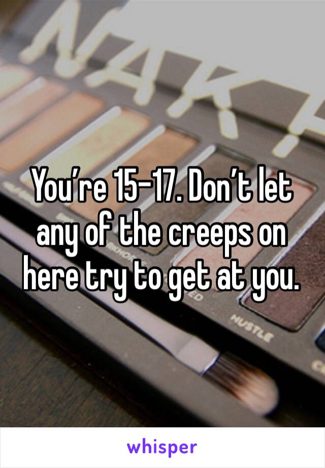 You’re 15-17. Don’t let any of the creeps on here try to get at you.