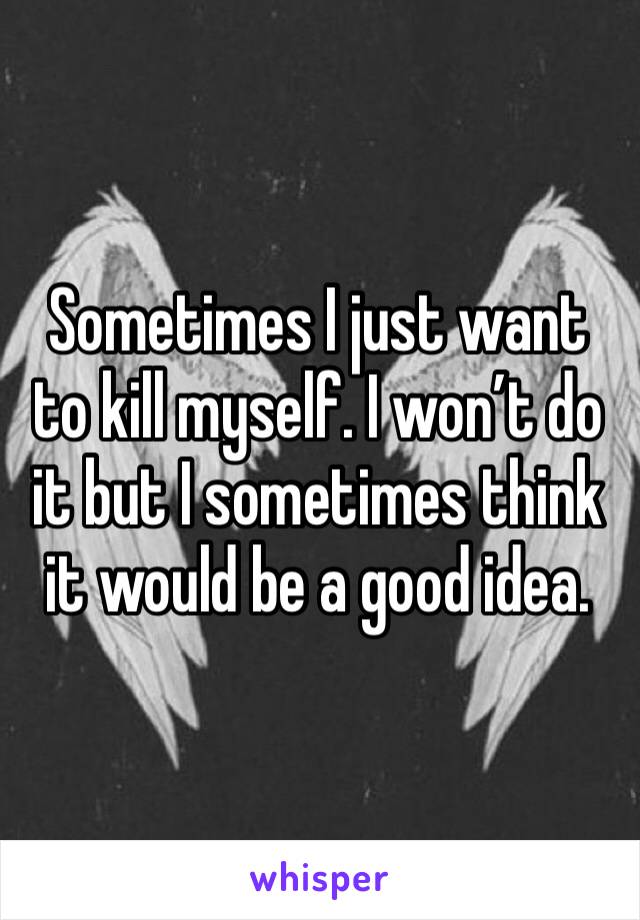 Sometimes I just want to kill myself. I won’t do it but I sometimes think it would be a good idea. 