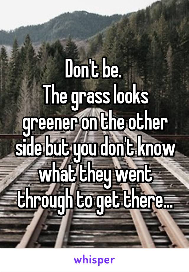 Don't be. 
The grass looks greener on the other side but you don't know what they went through to get there...