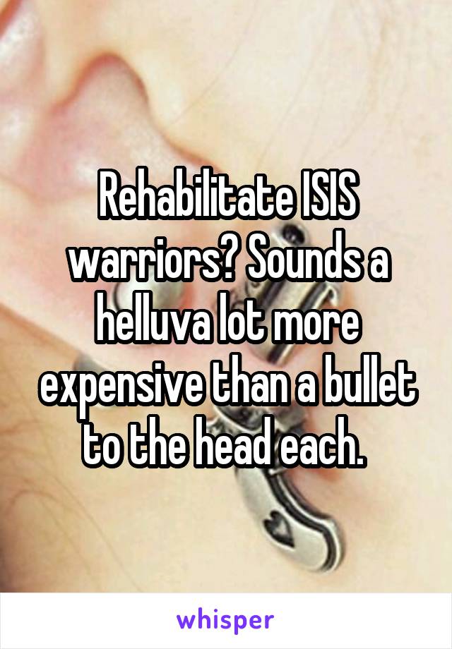Rehabilitate ISIS warriors? Sounds a helluva lot more expensive than a bullet to the head each. 