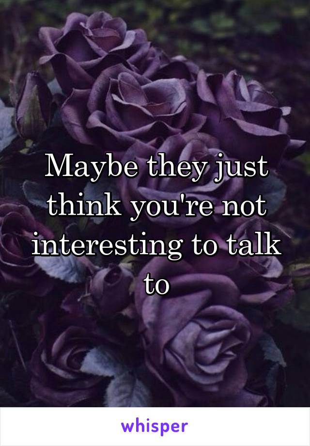 Maybe they just think you're not interesting to talk to