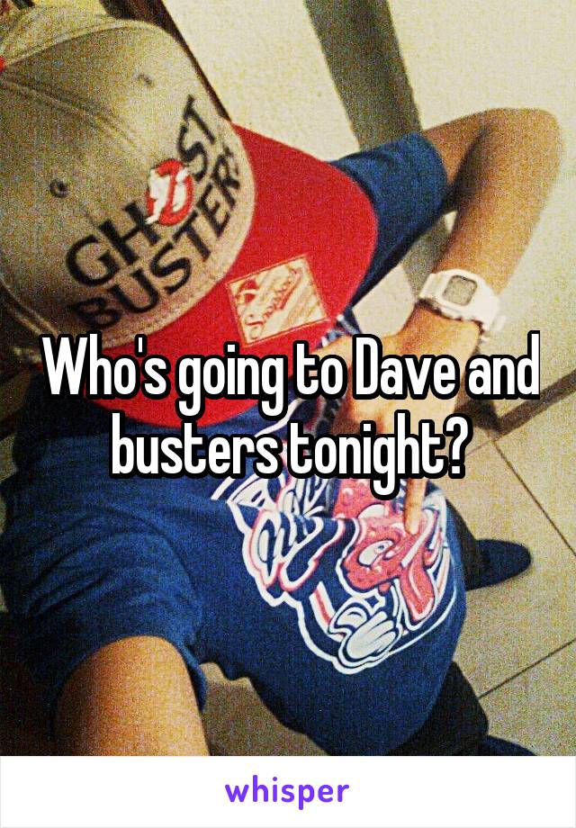 Who's going to Dave and busters tonight?