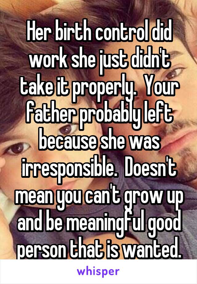 Her birth control did work she just didn't take it properly.  Your father probably left because she was irresponsible.  Doesn't mean you can't grow up and be meaningful good person that is wanted.