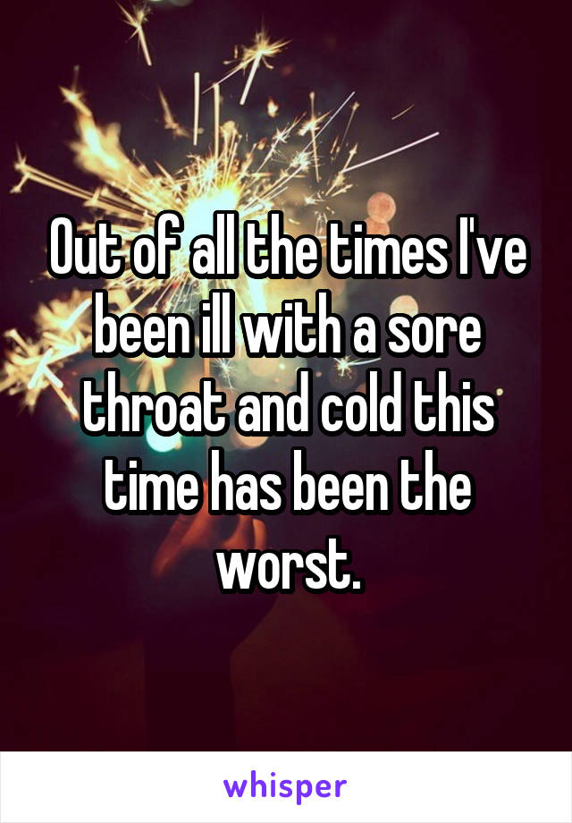 Out of all the times I've been ill with a sore throat and cold this time has been the worst.