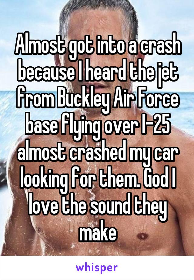 Almost got into a crash because I heard the jet from Buckley Air Force base flying over I-25 almost crashed my car looking for them. God I love the sound they make