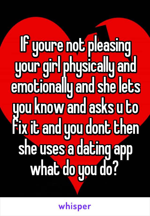 If youre not pleasing your girl physically and emotionally and she lets you know and asks u to fix it and you dont then she uses a dating app what do you do? 