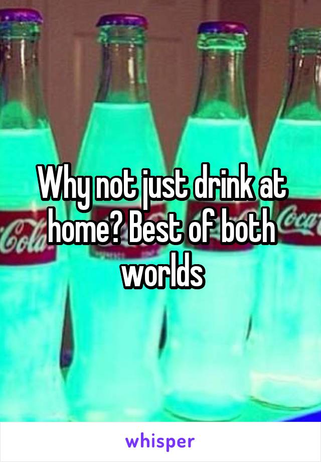 Why not just drink at home? Best of both worlds