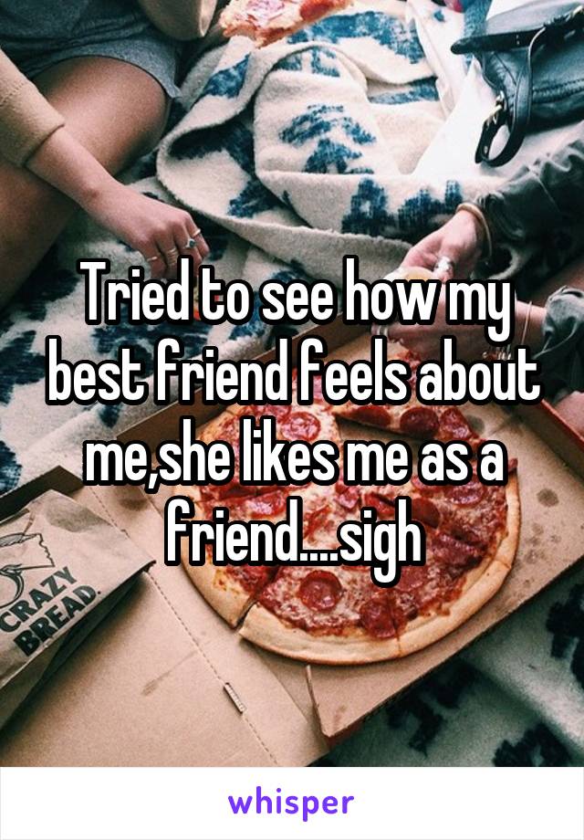 Tried to see how my best friend feels about me,she likes me as a friend....sigh