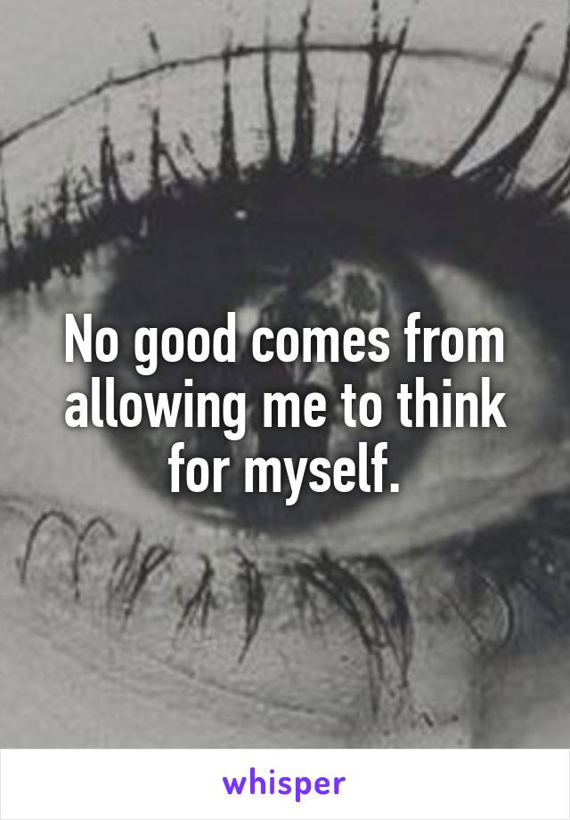 No good comes from allowing me to think for myself.