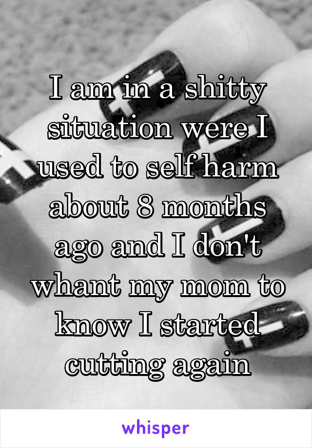 I am in a shitty situation were I used to self harm about 8 months ago and I don't whant my mom to know I started cutting again